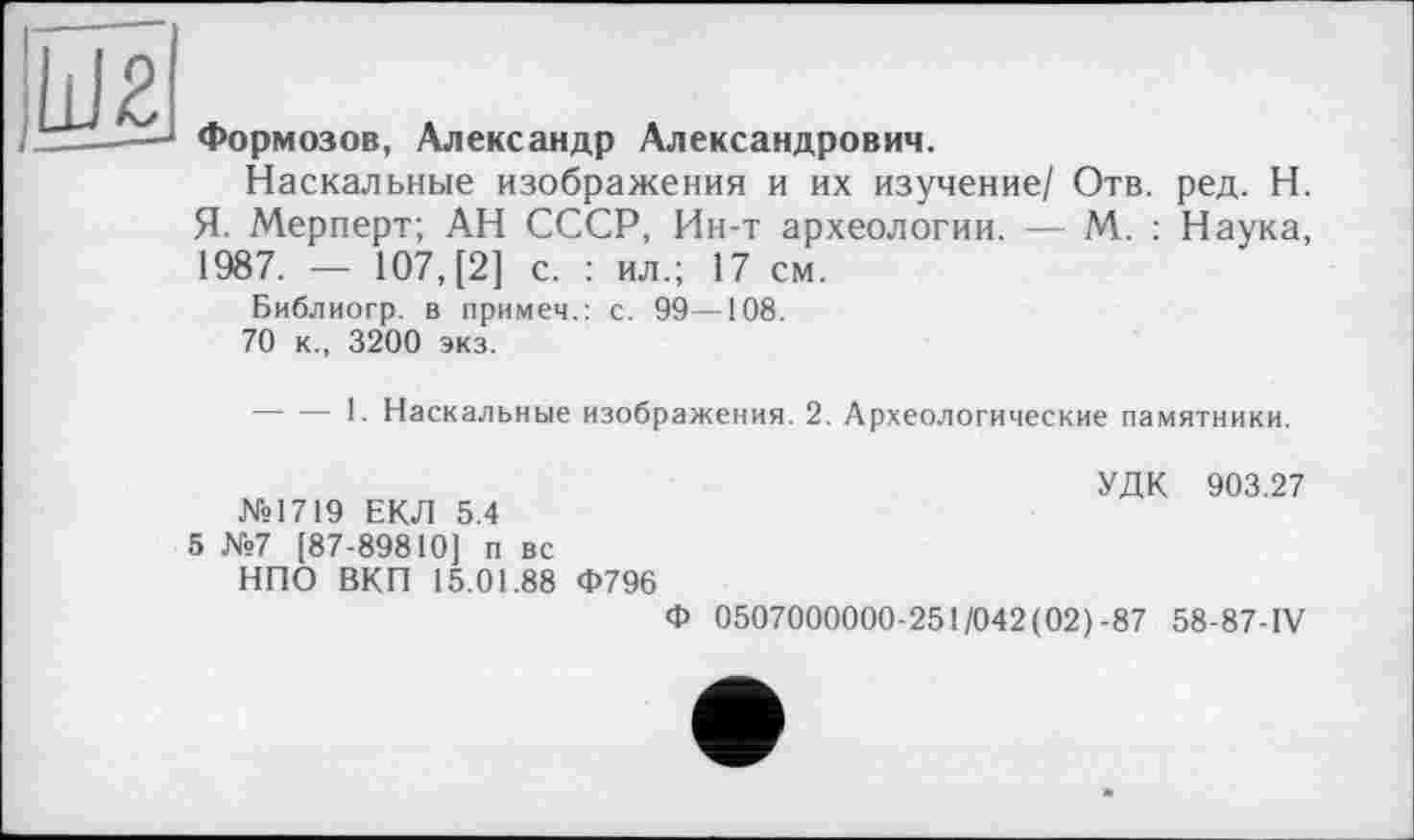 ﻿Формозов, Александр Александрович.
Наскальные изображения и их изучение/ Отв. ред. Н. Я. Мерперт; АН СССР, Ин-т археологии. — М. : Наука, 1987. — 107, [2] с. : ил.; 17 см.
Библиогр. в примем.: с. 99—108.
70 к., 3200 экз.
----!• Наскальные изображения. 2. Археологические памятники.
№1719 ЕКЛ 5.4
5 №7 [87-89810] п вс НПО ВКП 15.01.88 Ф796
УДК 903.27
Ф 0507000000-251/042(02)-87 58-87-IV